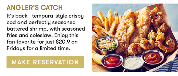 Angler’s Catch                                     It's back—tempura-style crispy cod and perfectly seasoned battered shrimp, with seasoned fries and coleslaw. Enjoy this fan favorite for just $20.9 on Fridays for a limited time.                                      MAKE RESERVATION