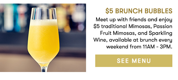 $5 Brunch Bubbles Meet up with friends and enjoy $5 traditional Mimosas, Passion Fruit Mimosas, and Sparkling Wine, available at brunch every weekend from 11AM - 3PM. SEE MENU