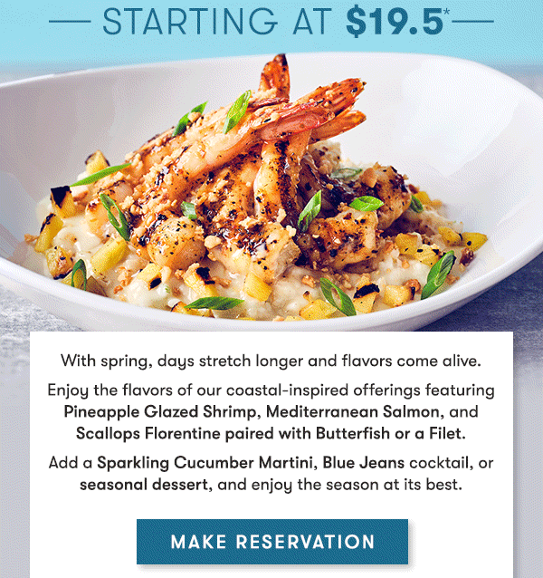 Starting at 19.5 With spring, days stretch longer and flavors come alive. Enjoy the flavors of our coastal-inspired offerings featuring Pineapple Glazed Shrimp, Mediterranean Salmon, and Scallops Florentine paired with Butterfish or a Filet. Add a Sparkling Cucumber Martini, Blue Jeans cocktail, or seasonal dessert, and enjoy the season at its best.