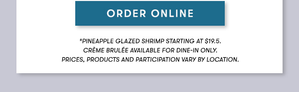 SEE MENU*Pineapple Glazed Shrimp starting at $19.5 Crème Brulée available for dine-in only.PRICES, PRODUCTS AND PARTICIPATION VARY BY LOCATION.