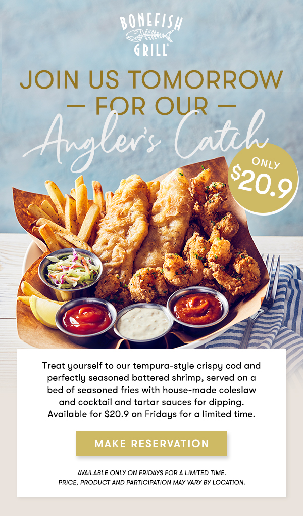 Join us tomorrow — for our Angler's Catch  Only $20.9  Treat yourself  to our tempura-style crispy cod and perfectly seasoned battered shrimp,  served on a bed of seasoned fries with house-made coleslaw and cocktail  and tartar sauces for dipping.   Available for $20.9 on Fridays for a limited time.  MAKE RESERVATION Available only on Fridays for a limited time. PRICE, Product AND PARTICIPATION MAY VARY BY LOCATION.