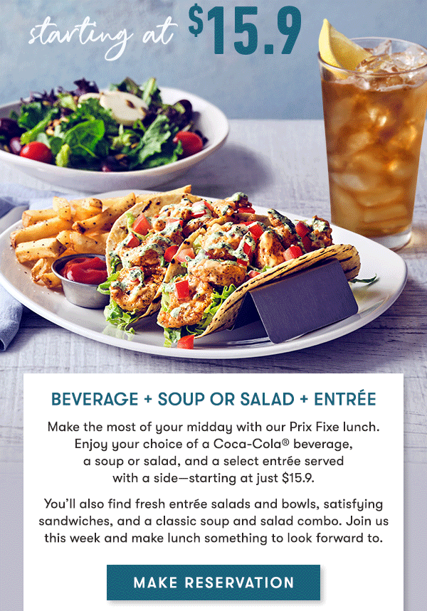 Beverage + Soup or Salad + Entrée Make the most of your midday with our Prix Fixe lunch. Enjoy your choice of a Coca-Cola® beverage,   a soup or salad, and a select entrée served   with a side—starting at just $15.9. You’ll also find fresh entrée salads and bowls, satisfying sandwiches, and a classic soup and salad combo. Join us this week and make lunch something to look forward to.