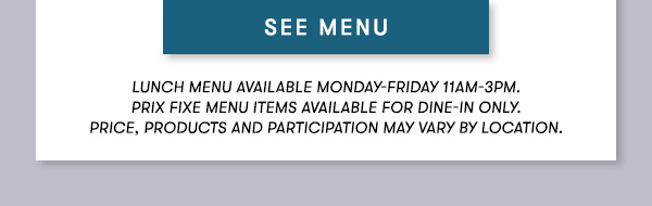 SEE MENU Lunch menu available Monday-Friday 11Am-3PM.  Prix Fixe Menu items available for dine-in only.  Price, products and participation may vary by location.