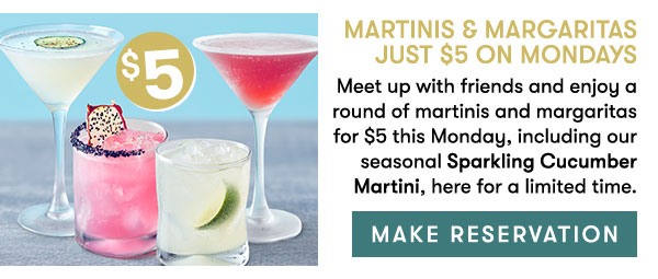 Martinis & Margaritas Just $5 On Mondays Meet up with friends and enjoy a round of martinis and margaritas for $5 this Monday, including our seasonal Sparkling Cucumber Martini, here for a limited time. 