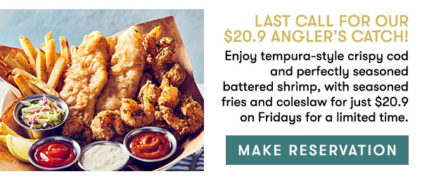 Make Reservation                                      Last Call for our  $20.9 Angler’s Catch!                                     Enjoy tempura-style crispy cod and perfectly seasoned battered shrimp, with seasoned fries and coleslaw for just $20.9 on Fridays for a limited time.