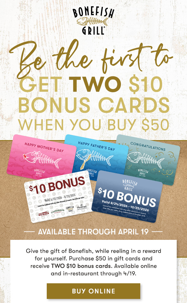 BE THE FIRST TO Get Two $10 Bonus Cards when you buy $50 BUY ONLINE Give the gift of Bonefish, while reeling in a reward for yourself. Purchase $50 in gift cards and receive TWO $10 bonus cards. Available online and in-restaurant through 4/19.