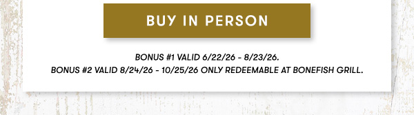 BUY IN PERSON BONUS #1 VALID 6/22/26 - 8/23/26. BONUS #2 VALID 8/24/26 - 10/25/26 ONLY REDEEMABLE AT BONEFISH GRILL.