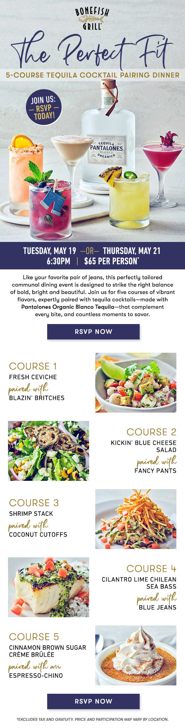 THE PERFECT FIT 5-Course Tequila Cocktail Pairing Dinner Tuesday, may 19  —OR—  Thursday, may 21 6:30PM   |   $65 Per Person*   Like your favorite pair of jeans, this perfectly tailored communal dining event is designed to strike the right balance of bold, bright and beautiful.    Join us for five courses of vibrant flavors, expertly paired with tequila  cocktails—made with Pantalones Organic Blanco Tequila—that complement  every bite, and countless moments to savor.   course 1 FRESH CEVIChepaired with BLAZIN’ BRITCHES   course 2 KICKIN’ BLUE CHEESE SALAD paired with FANCY PANTS   course 3 SHRIMP STACKpaired with COCONUT CUTOFFS   course 4 CILANTRO LIME CHILEAN SEA BASS paired with Blue Jeans   course 5 CINNAMON BROWN SUGAR CRÈME BRÛLÉE paired with an ESPRESSO-CHINO   *Excludes tax and gratuity. Price and participation may vary by location.    RSVP NOW