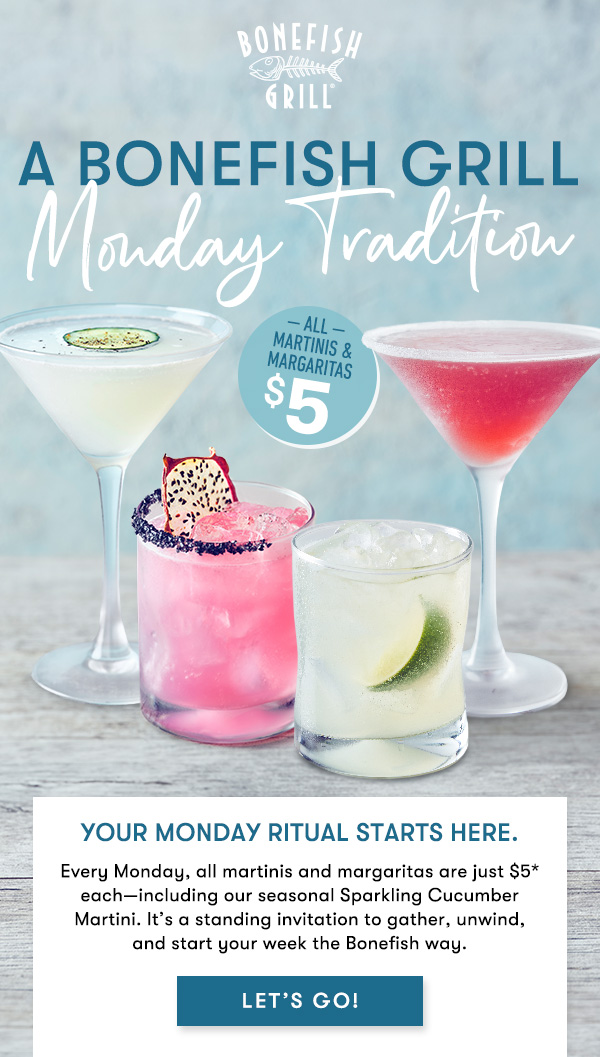 A Bonefish grill Monday Tradition. Your Monday ritual starts here. Every Monday, all martinis and margaritas are just $5* each—including our seasonal Sparkling Cucumber Martini. It’s a standing invitation to gather, unwind, and start your week the Bonefish way. LET'S GO