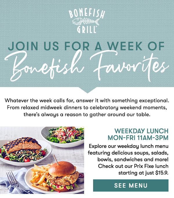 Bonefish Grill Join us for a Week of Bonefish Grill Whatever the week calls for, answer it with something exceptional. From relaxed midweek dinners to celebratory weekend moments, there’s always a reason to gather around our table. Weekday Lunch  Mon-Fri 11AM-3PM                                        Explore our weekday lunch menu featuring delicious soups, salads, bowls, sandwiches and more! Check out our Prix Fixe lunch starting at just $15.9.  