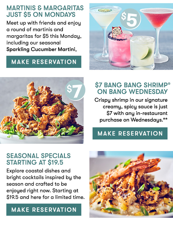 Martinis & More Just $5 On Mondays Meet up with friends and enjoy a round of hand-crafted martinis and more  for just $5 each, available all day, every Monday,     $7 Bang Bang Shrimp on Bang Wednesday Crispy shrimp in our signature creamy, spicy sauce is just   $7 with any in-restaurant purchase on Wednesdays.**       Seasonal Specials Starting at $19.5 Explore coastal dishes and bright cocktails inspired by the season and  crafted to be enjoyed right now. Starting at $19.5 and here for a  limited time.                                     MAKE RESERVATION