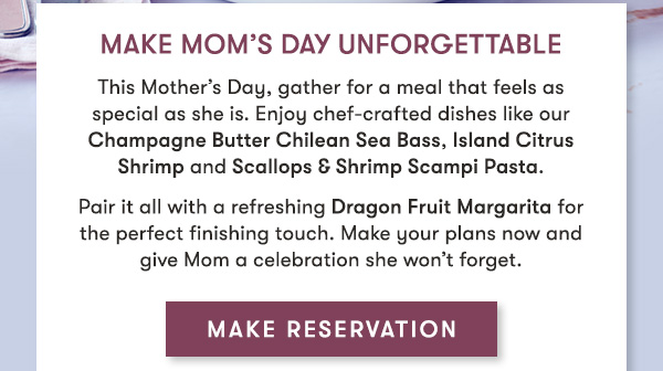 Make Mom’s Day Unforgettable  This Mother’s Day, gather for a meal that feels as special as she is.  Enjoy chef-crafted dishes like our Champagne Butter Chilean Sea Bass,  Island Citrus Shrimp and Scallops & Shrimp Scampi Pasta.  Pair it all with a refreshing Dragon Fruit Margarita for the perfect  finishing touch. Make your plans now and give Mom a celebration she  won’t forget.   MAKE RESERVATION