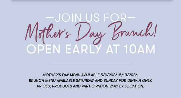 —Join us for— Mother’s Day Brunch! Open Early at 10AM Mother’s Day menu available 5/4/2026-5/10/2026.  Brunch menu available Saturday and Sunday for Dine-in only. PRICES, PRODUCTS AND PARTICIPATION VARY BY LOCATION.