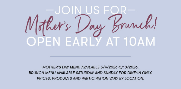 —Join us for— Mother’s Day Brunch! Open Early at 10AM Mother’s Day menu available 5/4/2026-5/10/2026.  Brunch menu available Saturday and Sunday for Dine-in only.    PRICES, PRODUCTS AND PARTICIPATION VARY BY LOCATION.