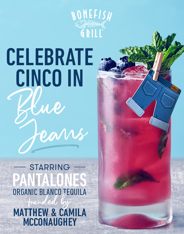 Bonefish Grill                                     Thursdays Uncorked.                                      celebrate                                     Cinco In BLUE JEANS                                     — starring —                                     Pantalones Organic Blanco tequila                                     Matthew & Camila                                     McConaughey