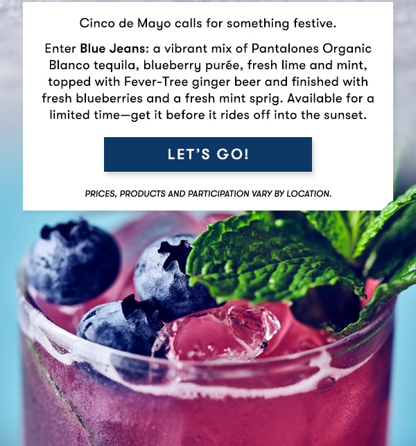 Cinco de Mayo calls for something festive.                                      Enter Blue Jeans: a vibrant mix of Pantalones Organic Blanco tequila,                                      blueberry purée, fresh lime and mint, topped with Fever-Tree ginger beer                                     and finished with fresh blueberries and a fresh mint sprig. Available                                      for a limited time—get it before it rides off into the sunset.                                     LET'S GO