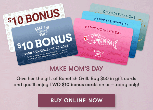 Make Mom’s Day Give her the gift of Bonefish Grill. Buy $50 in gift cards and you’ll enjoy TWO $10 bonus cards on us—today only! BUY ONLINE NOW