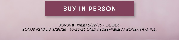BUY IN PERSON BONUS #1 VALID 6/22/26 - 8/23/26. BONUS #2 VALID 8/24/26 - 10/25/26 ONLY REDEEMABLE AT BONEFISH GRILL.