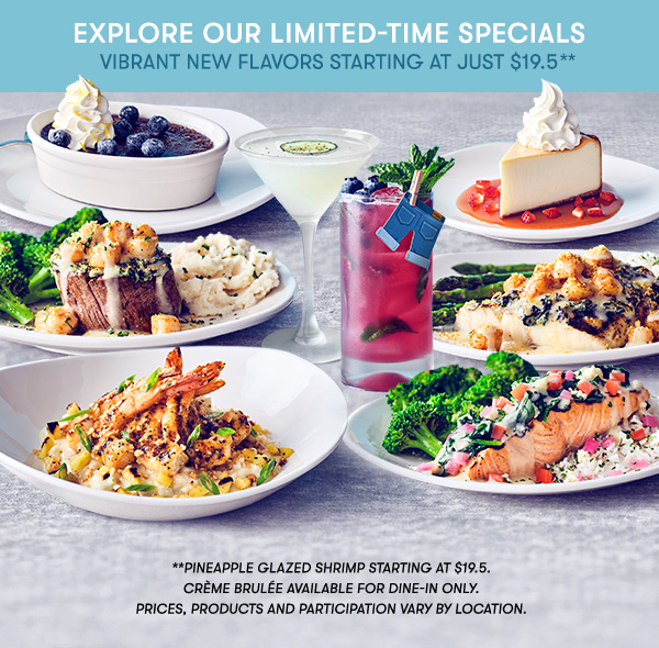 Explore our Limited-Time specials vibrant NEW flavors starting at just $19.5 **Pineapple Glazed Shrimp starting at $19.5. Crème Brulée available for dine-in only.        PRICES, PRODUCTS AND PARTICIPATION VARY BY LOCATION.