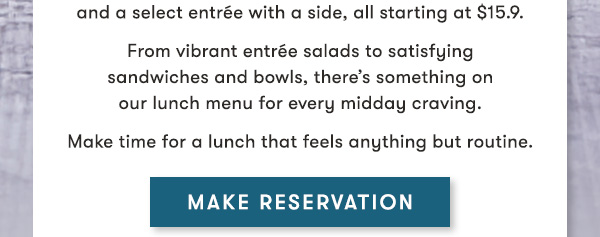   A perfectly paced lunch,  designed for you                                     Discover the ease of our Prix Fixe Lunch, featuring  a Coca-Cola® beverage, your choice of soup or salad, and a select entrée with a side, all starting at $15.9.                                     From vibrant entrée salads to satisfying  sandwiches and bowls, there’s something on  our lunch menu for every midday craving.                                     Make time for a lunch that feels anything but routine. MAKE RESERVATION