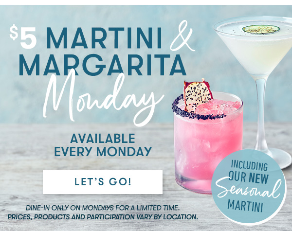 $5 Martini & Margarita Monday | Available every Monday | including our new Seasonal Martini  dine-in only on Mondays for a limited time.  Prices, products and participation vary by location.  Let’s Go! 
