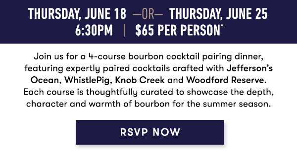 Thursday, June 18  —OR—  Thursday, June 25 6:30PM   |   $65 Per Person*    Join us for a 4-course bourbon cocktail pairing dinner, featuring expertly paired cocktails crafted with Jefferson’s Ocean, WhistlePig, Knob Creek and Woodford Reserve. Each course is thoughtfully curated to showcase the depth, character and warmth of bourbon for the summer season.