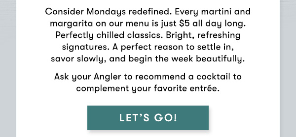 $5 Martinis & Margaritas All Day, Every Monday Consider Mondays redefined. Every martini and margarita on our menu is just $5 all day long. Perfectly chilled classics. Bright, refreshing signatures. A perfect reason to settle in, savor slowly, and begin the week beautifully. Ask your Angler to recommend a cocktail to complement your favorite entrée. LET'S GO