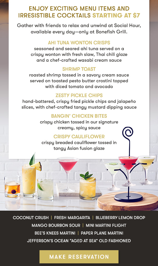 Enjoy Exciting Menu Items and Irresistible Cocktails starting at $7                                     Gather with friends to relax and unwind at Social Hour, available every day—only at Bonefish Grill.                                     AHI TUNA WONTON CRISPS seasoned and seared ahi tuna served on a  crispy wonton with fresh slaw, Thai chili glaze  and a chef-crafted wasabi cream sauce                                     SHRIMP TOAST roasted shrimp tossed in a savory cream sauce  served on toasted pesto butter crostini topped  with diced tomato and avocado                                     ZESTY PICKLE CHIPS hand-battered, crispy fried pickle chips and jalapeño  slices, with chef-crafted tangy mustard dipping sauce                                     BANGIN’ CHICKEN BITES crispy chicken tossed in our signature  creamy, spicy sauce                                     CRISPY CAULIFLOWER crispy breaded cauliflower tossed in  tangy Asian fusion glaze Coconut Crush  |  Fresh Margarita  |  Blueberry Lemon Drop                                     Mango Bourbon Sour  |  Mini Martini Flight                                     Bee’s Knees Martini  |  Paper Plane Martini                                     Jefferson’s Ocean “Aged at Sea” Old Fashioned MAKE RESERVATION