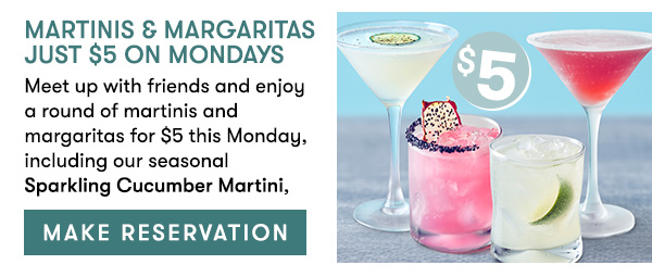 Martinis & Margaritas Just $5 On Mondays Meet up with friends and enjoy a round of martinis and margaritas for $5 this Monday, including our seasonal Sparkling Cucumber Martini, here for a limited time. , MAKE RESERVATION