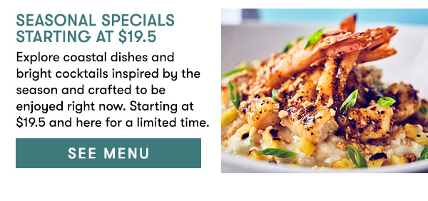 Seasonal Specials Starting at $19.5 Explore coastal dishes and bright cocktails inspired by the season and crafted to be enjoyed right now. Starting at $19.5 and here for a limited time. SEE MENU
