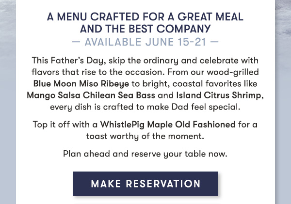 A menu crafted for a great meal and even better company— Available June 15-21 — This Father’s Day, skip the ordinary and celebrate with flavors that rise to the occasion. From our wood-grilled Blue Moon Miso Ribeye to bright, coastal favorites like Mango Salsa Chilean Sea Bass and Island Citrus Shrimp, every dish is crafted to make Dad feel special. Top it off with a WhistlePig Maple Old Fashioned for a toast worthy of the moment. Plan ahead and reserve your table now.