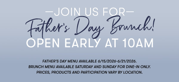 —Join us for— Father’s Day Brunch! Open Early at 10AM Father’s Day menu available 6/15/2026-6/21/2026. Brunch menu available Saturday and Sunday for Dine-in only. PRICES, PRODUCTS AND PARTICIPATION VARY BY LOCATION.
