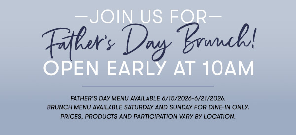 —Join us for— Father’s Day Brunch! Open Early at 10AM Father’s Day menu available 6/15/2026-6/21/2026. Brunch menu available Saturday and Sunday for Dine-in only. PRICES, PRODUCTS AND PARTICIPATION VARY BY LOCATION.