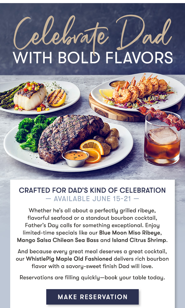 Crafted for Dad’s Kind of Celebration — Available June 15-21 — Whether he’s all about a perfectly grilled ribeye,  flavorful seafood or a standout bourbon cocktail,  Father’s Day calls for something exceptional. Enjoy limited-time specials like our Blue Moon Miso Ribeye, Mango Salsa Chilean Sea Bass and Island Citrus Shrimp. And because every great meal deserves a great cocktail, our WhistlePig Maple Old Fashioned delivers rich bourbon flavor with a savory-sweet finish Dad will love. Reservations are filling quickly—book your table today. MAKE RESERVATION