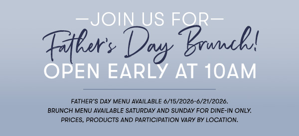 —Join us for— Father’s Day Brunch! Open Early at 10AM Father’s Day menu available 6/15/2026-6/21/2026. Brunch menu available Saturday and Sunday for Dine-in only. PRICES, PRODUCTS AND PARTICIPATION VARY BY LOCATION.