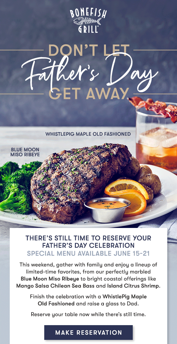 Don't let Father’s Day get away. There’s still time to reserve your Father’s Day celebration Special Menu Available June 15-21 This weekend, gather with family and enjoy a lineup of limited-time favorites, from our perfectly marbled  Blue Moon Miso Ribeye to bright coastal offerings like  Mango Salsa Chilean Sea Bass and Island Citrus Shrimp. Finish the celebration with a WhistlePig Maple  Old Fashioned and raise a glass to Dad. Reserve your table now while there’s still time. MAKE RESERVATION