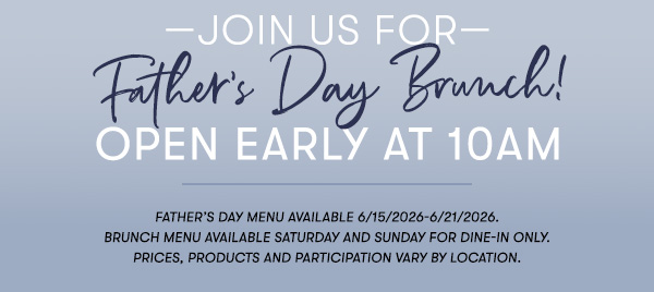 —Join us for— Father’s Day Brunch! Open Early at 10AM Father’s Day menu available 6/15/2026-6/21/2026. Brunch menu available Saturday and Sunday for Dine-in only. PRICES, PRODUCTS AND PARTICIPATION VARY BY LOCATION.