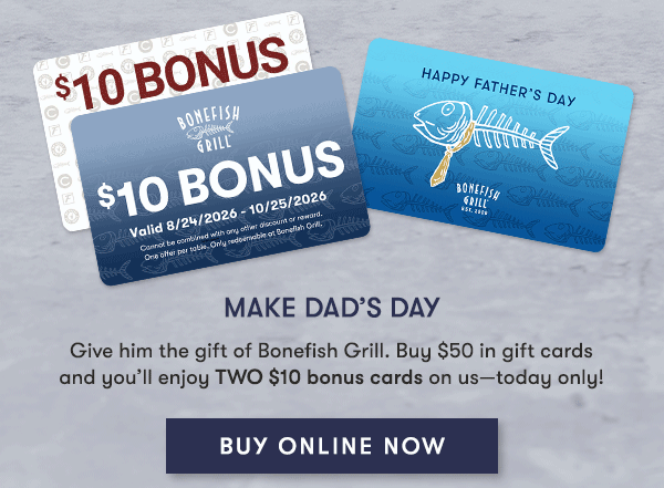 Make Dad’s Day Give him the gift of Bonefish Grill. Buy $50 in gift cards and you’ll enjoy TWO $10 bonus cards on us—today only! BUY ONLINE