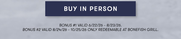 BUY IN PERSON - BONUS #1 VALID 6/22/26 - 8/23/26. BONUS #2 VALID 8/24/26 - 10/25/26 ONLY REDEEMABLE AT BONEFISH GRILL..