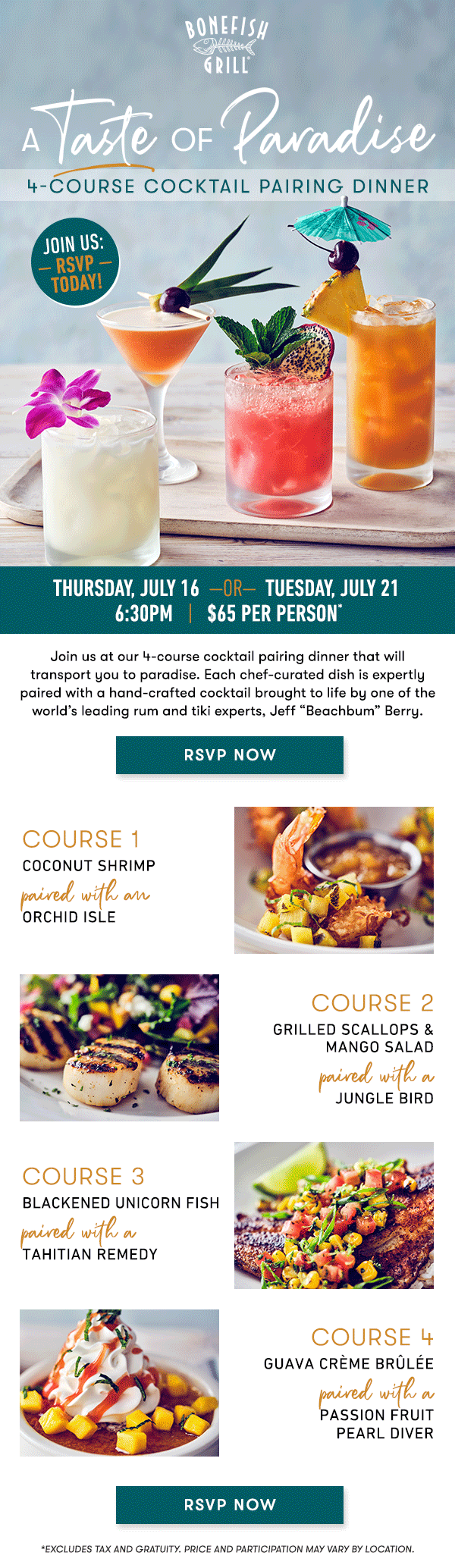 Thursday, July 16  —OR—  Tuesday, July 21  6:30PM   |   $65 Per Person*    Join us at our 4-course cocktail pairing dinner that will transport you  to paradise. Each chef-curated dish is expertly paired with a  hand-crafted cocktail brought to life by one of the world’s leading rum  and tiki experts, Jeff “Beachbum” Berry.   RSVP NOW   course 1 COCONUT SHRIMP paired with an ORCHID ISLE   course 2 GRILLED SCALLOPS &  MANGO SALAD paired with a JUNGLE BIRD   course 3 BLACKENED UNICORN FISH paired with a  TAHITIAN REMEDY   course 4 GUAVA CRÈME BRÛLÉE paired with a PASSION FRUIT  PEARL DIVER    RSVP NOW