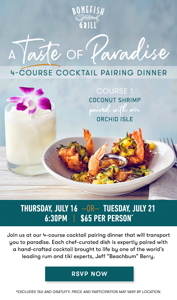 Thursday, July 16  —OR—  Tuesday, July 21  6:30PM   |   $65 Per Person*    Join us at our 4-course cocktail pairing dinner that will transport you  to paradise. Each chef-curated dish is expertly paired with a  hand-crafted cocktail brought to life by one of the world’s leading rum  and tiki experts, Jeff “Beachbum” Berry.   RSVP NOW   course 1 COCONUT SHRIMP paired with an ORCHID ISLE   course 2 GRILLED SCALLOPS &  MANGO SALAD paired with a JUNGLE BIRD   course 3 BLACKENED UNICORN FISH paired with a  TAHITIAN REMEDY   course 4 GUAVA CRÈME BRÛLÉE paired with a PASSION FRUIT  PEARL DIVER    RSVP NOW