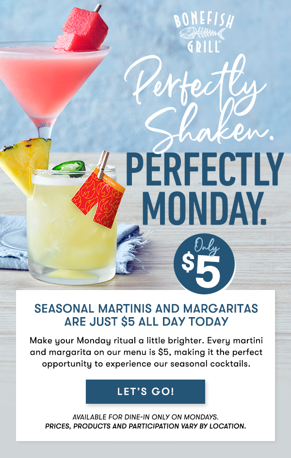 Perfectly Shaken, Perfectly Monday. Seasonal martinis and margaritas are just $5 all day Today Make your Monday ritual a little brighter. Every martini and margarita on our menu is $5, making it the perfect opportunity to experience our seasonal cocktails.