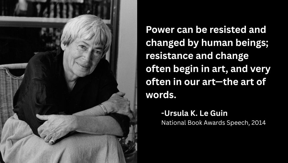 a black and white photo of Ursula K. Le Guin next to a quote: Power can be resisted and changed by human beings; resistance and change often begin in art, and very often in our art—the art of words.