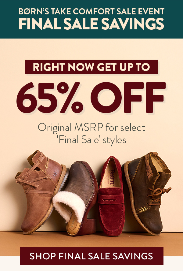 Born's Take comfort sale event Final Sale Savings. Right now get up to 65% off original MSRP for select 'final sale' styles. Featured styles: Tarkiln bootie in brown suede, Hope heeled clog in brown suede and shearling, Melinda loafer in red suede and Temple lace-up bootie in brown suede. Shop Final Sale Savings.