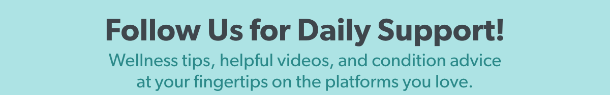 Follow us for daily support! Wellness tips, helpful videos, and condition advice at your fingertips on the platforms you love!
