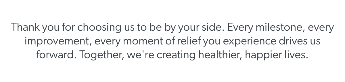 Thank you for choosing us to be by your side. Every milestone, every improvement, every moment of relief you experience drives us forward. Together, we're creating healthier, happier lives.