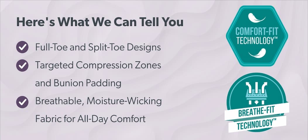 Here's What We Can Tell You  - Full-Toe and Split-Toe Designs - Targeted Compression Zones and Bunion Padding - Breathable, moisture-wicking fabric for all-day comfort Comfort-Fit Technology™ | Breathe-Fit Technology™