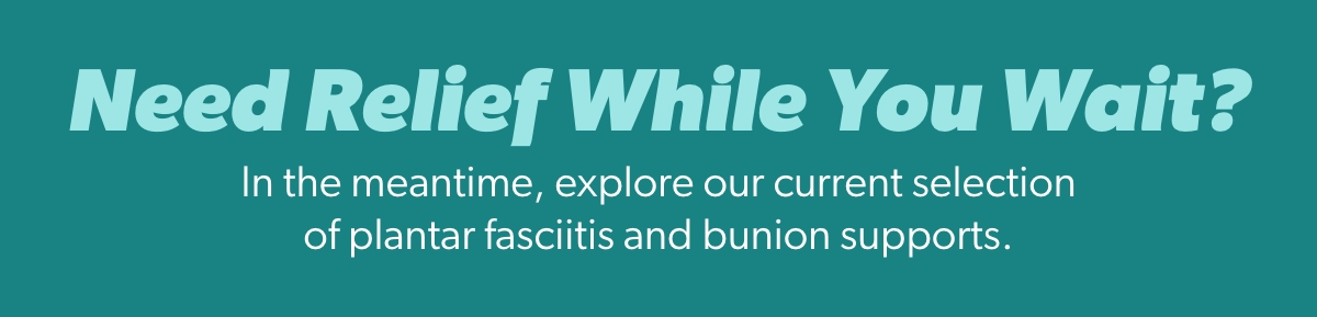 Need Relief While You Wait?  In the meantime, explore our current selection of plantar fasciitis and bunion supports. 