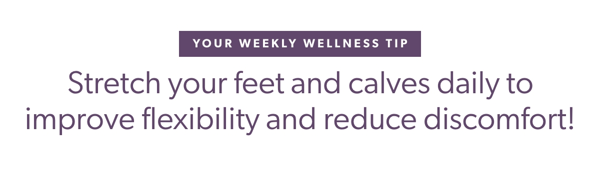 Your Weekly Wellness Tip Stretch your feet and calves daily to improve flexibility and reduce discomfort!