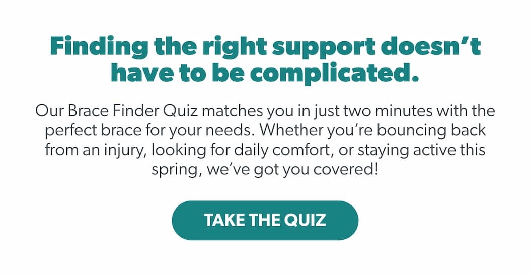 Finding the right support doesn’t have to be complicated. Our Brace Finder Quiz matches you in just two minutes with the perfect brace for your needs. Whether you’re bouncing back from an injury, looking for daily comfort, or staying active this spring, we’ve got you covered!